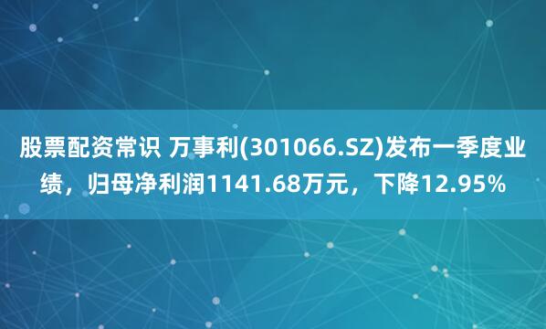 股票配资常识 万事利(301066.SZ)发布一季度业绩，归母净利润1141.68万元，下降12.95%