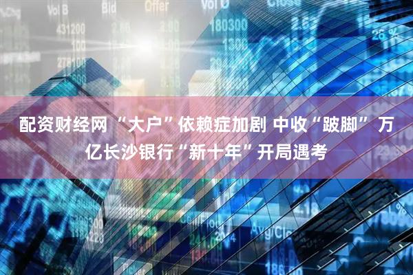 配资财经网 “大户”依赖症加剧 中收“跛脚” 万亿长沙银行“新十年”开局遇考