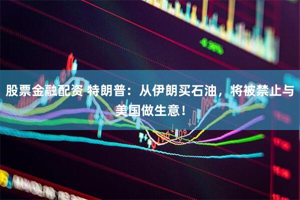 股票金融配资 特朗普：从伊朗买石油，将被禁止与美国做生意！