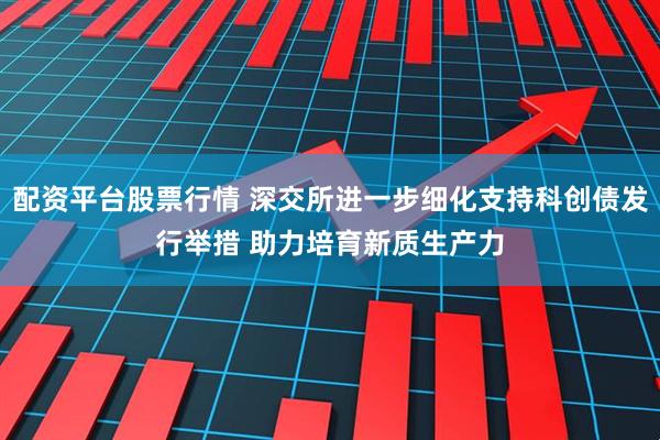 配资平台股票行情 深交所进一步细化支持科创债发行举措 助力培育新质生产力