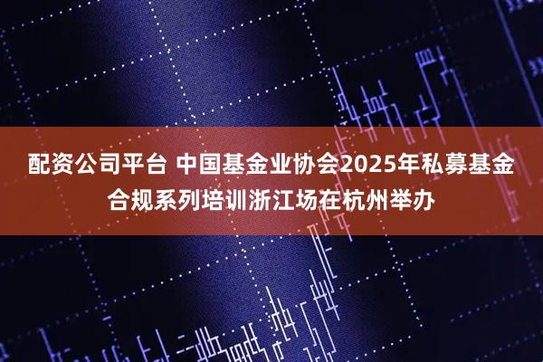 配资公司平台 中国基金业协会2025年私募基金合规系列培训浙江场在杭州举办