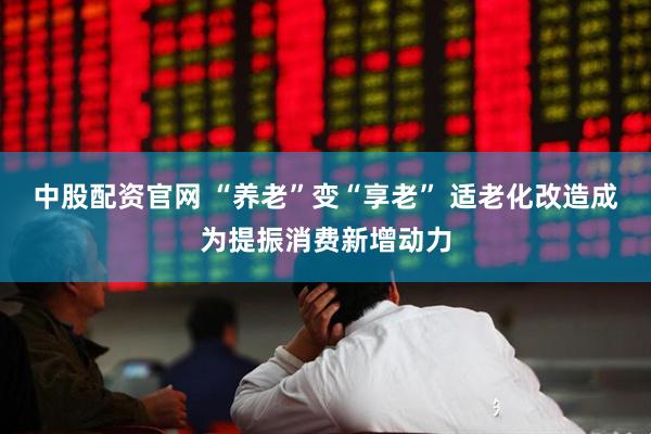 中股配资官网 “养老”变“享老” 适老化改造成为提振消费新增动力