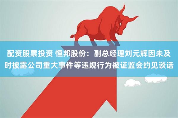 配资股票投资 恒邦股份：副总经理刘元辉因未及时披露公司重大事件等违规行为被证监会约见谈话