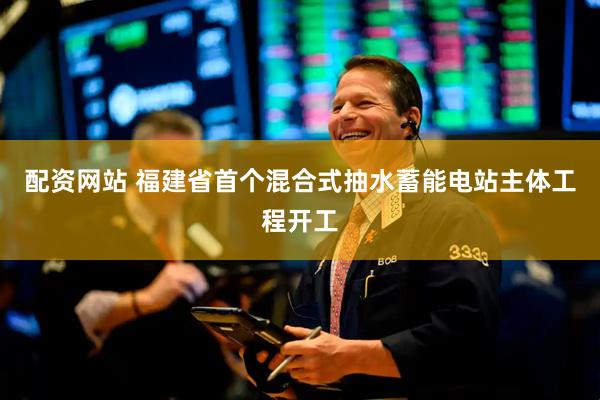 配资网站 福建省首个混合式抽水蓄能电站主体工程开工