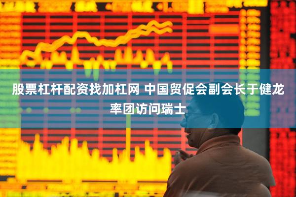 股票杠杆配资找加杠网 中国贸促会副会长于健龙率团访问瑞士