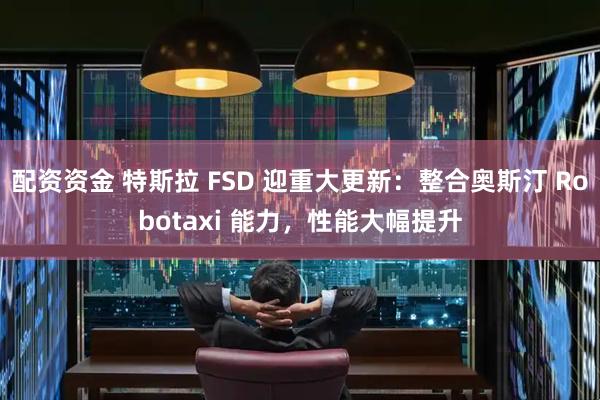配资资金 特斯拉 FSD 迎重大更新：整合奥斯汀 Robotaxi 能力，性能大幅提升