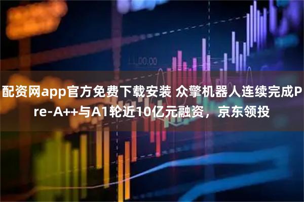 配资网app官方免费下载安装 众擎机器人连续完成Pre-A++与A1轮近10亿元融资，京东领投