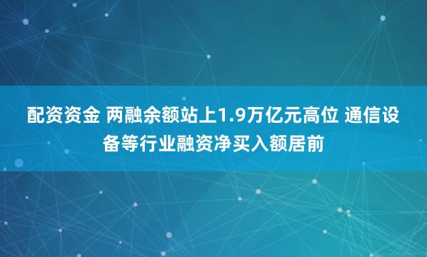 配资资金 两融余额站上1.9万亿元高位 通信设备等行业融资净买入额居前