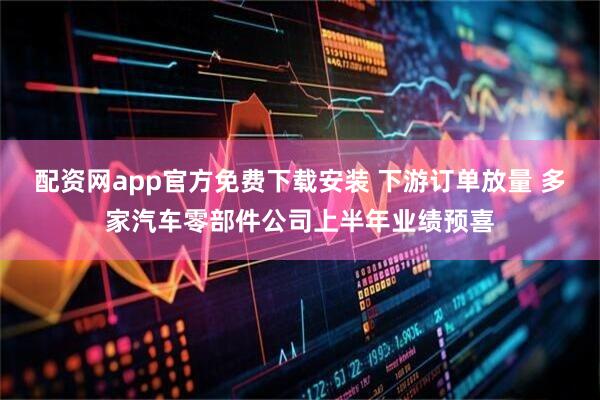 配资网app官方免费下载安装 下游订单放量 多家汽车零部件公司上半年业绩预喜