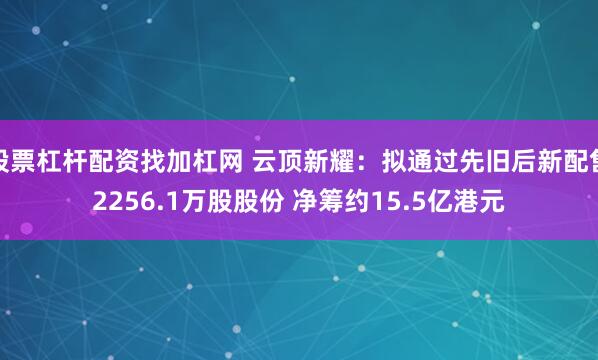 股票杠杆配资找加杠网 云顶新耀：拟通过先旧后新配售2256.1万股股份 净筹约15.5亿港元