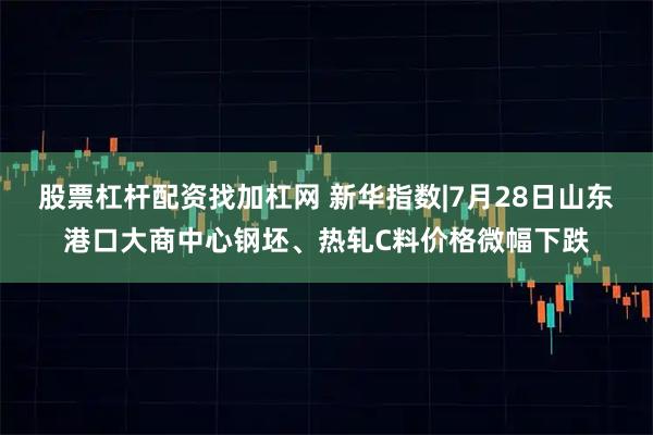股票杠杆配资找加杠网 新华指数|7月28日山东港口大商中心钢坯、热轧C料价格微幅下跌