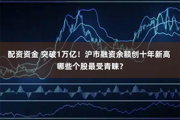 配资资金 突破1万亿！沪市融资余额创十年新高 哪些个股最受青睐？