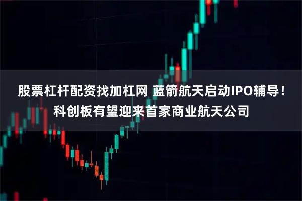 股票杠杆配资找加杠网 蓝箭航天启动IPO辅导！科创板有望迎来首家商业航天公司