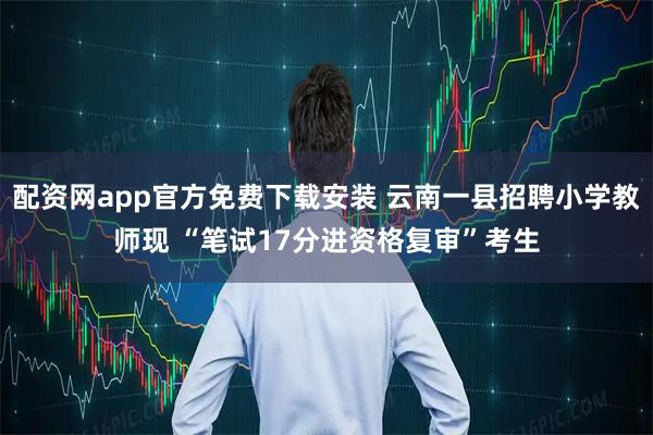 配资网app官方免费下载安装 云南一县招聘小学教师现 “笔试17分进资格复审”考生