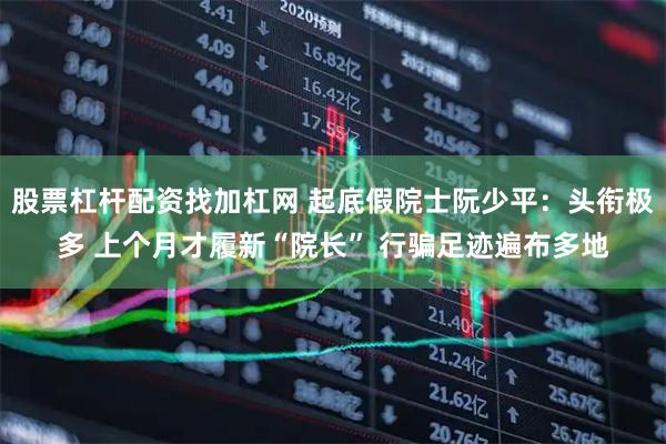 股票杠杆配资找加杠网 起底假院士阮少平：头衔极多 上个月才履新“院长” 行骗足迹遍布多地
