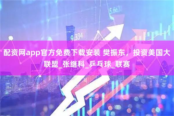 配资网app官方免费下载安装 樊振东，投资美国大联盟_张继科_乒乓球_联赛