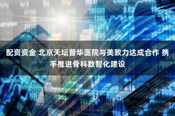 配资资金 北京天坛普华医院与美敦力达成合作 携手推进骨科数智化建设