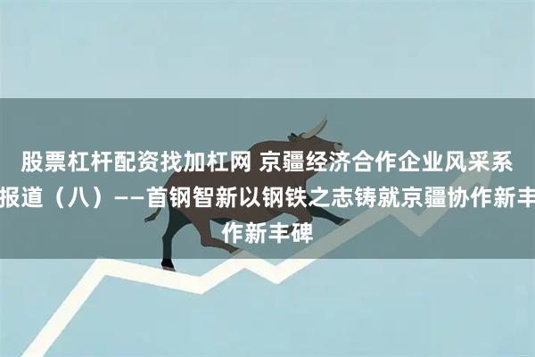 股票杠杆配资找加杠网 京疆经济合作企业风采系列报道（八）——首钢智新以钢铁之志铸就京疆协作新丰碑