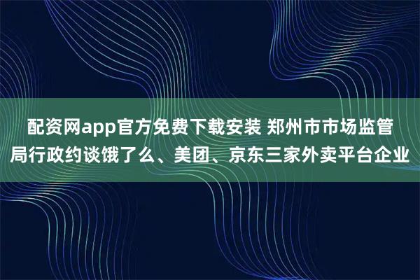 配资网app官方免费下载安装 郑州市市场监管局行政约谈饿了么、美团、京东三家外卖平台企业
