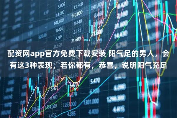 配资网app官方免费下载安装 阳气足的男人，会有这3种表现，若你都有，恭喜，说明阳气充足