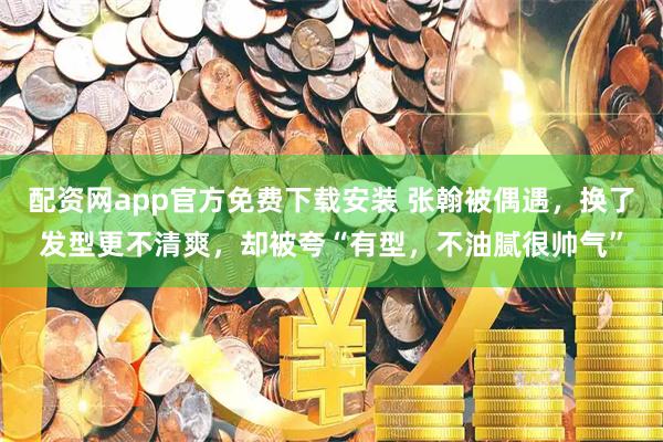配资网app官方免费下载安装 张翰被偶遇，换了发型更不清爽，却被夸“有型，不油腻很帅气”