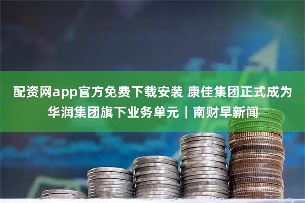 配资网app官方免费下载安装 康佳集团正式成为华润集团旗下业务单元｜南财早新闻