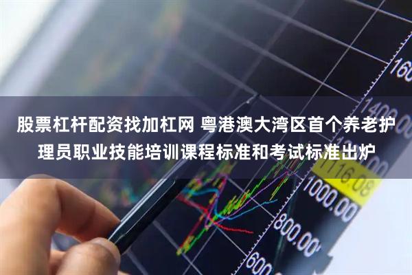 股票杠杆配资找加杠网 粤港澳大湾区首个养老护理员职业技能培训课程标准和考试标准出炉