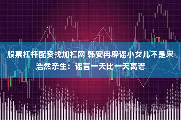 股票杠杆配资找加杠网 韩安冉辟谣小女儿不是宋浩然亲生：谣言一天比一天离谱