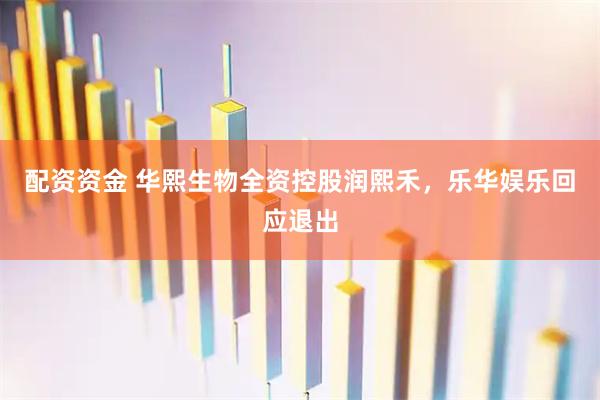 配资资金 华熙生物全资控股润熙禾，乐华娱乐回应退出