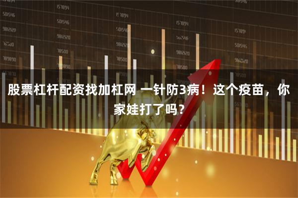 股票杠杆配资找加杠网 一针防3病！这个疫苗，你家娃打了吗？