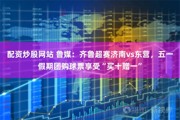 配资炒股网站 鲁媒：齐鲁超赛济南vs东营，五一假期团购球票享受“买十赠一”