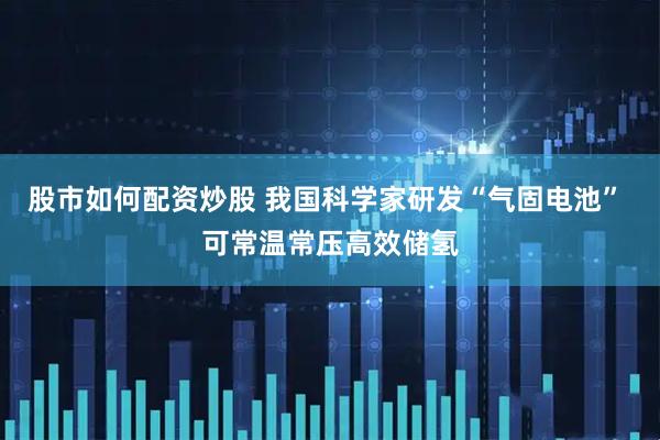 股市如何配资炒股 我国科学家研发“气固电池” 可常温常压高效储氢