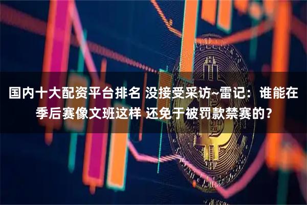 国内十大配资平台排名 没接受采访~雷记：谁能在季后赛像文班这样 还免于被罚款禁赛的？