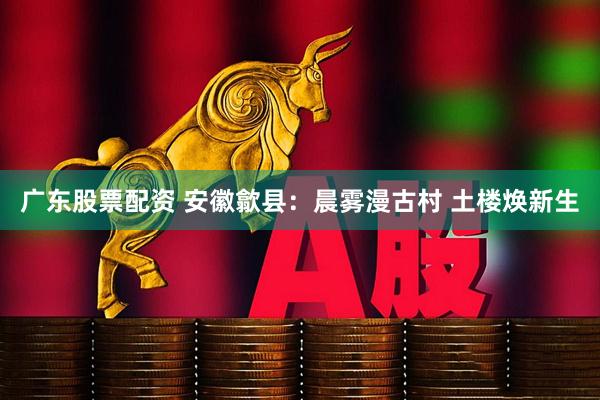 广东股票配资 安徽歙县：晨雾漫古村 土楼焕新生
