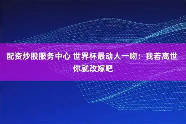 配资炒股服务中心 世界杯最动人一吻：我若离世 你就改嫁吧
