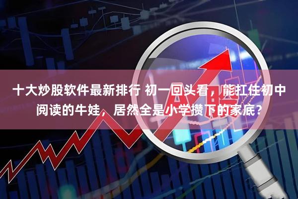 十大炒股软件最新排行 初一回头看，能扛住初中阅读的牛娃，居然全是小学攒下的家底？