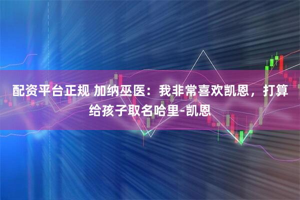配资平台正规 加纳巫医：我非常喜欢凯恩，打算给孩子取名哈里-凯恩
