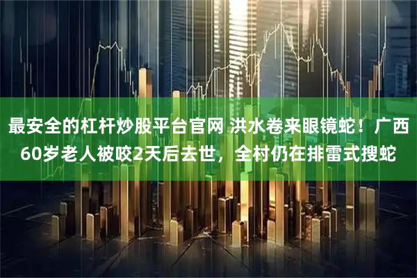 最安全的杠杆炒股平台官网 洪水卷来眼镜蛇！广西60岁老人被咬2天后去世，全村仍在排雷式搜蛇