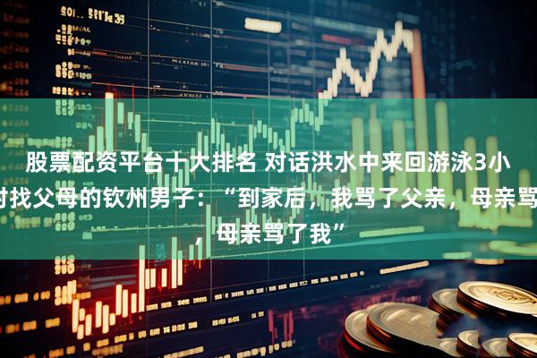 股票配资平台十大排名 对话洪水中来回游泳3小时回村找父母的钦州男子：“到家后，我骂了父亲，母亲骂了我”