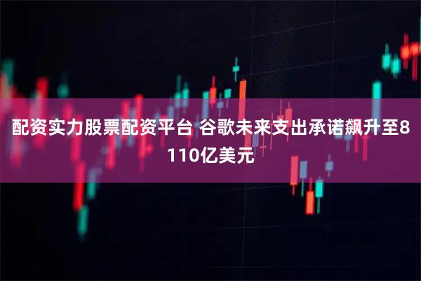 配资实力股票配资平台 谷歌未来支出承诺飙升至8110亿美元
