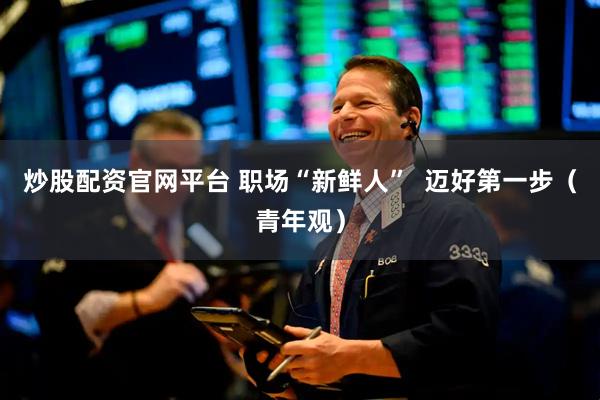炒股配资官网平台 职场“新鲜人”  迈好第一步（青年观）