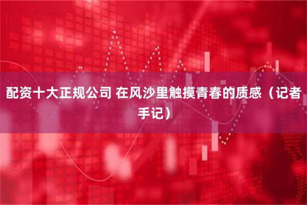 配资十大正规公司 在风沙里触摸青春的质感（记者手记）