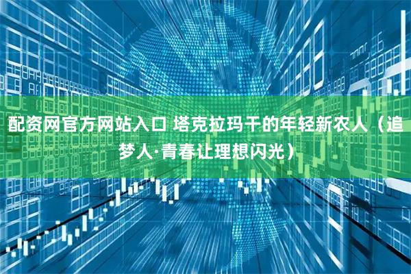 配资网官方网站入口 塔克拉玛干的年轻新农人（追梦人·青春让理想闪光）