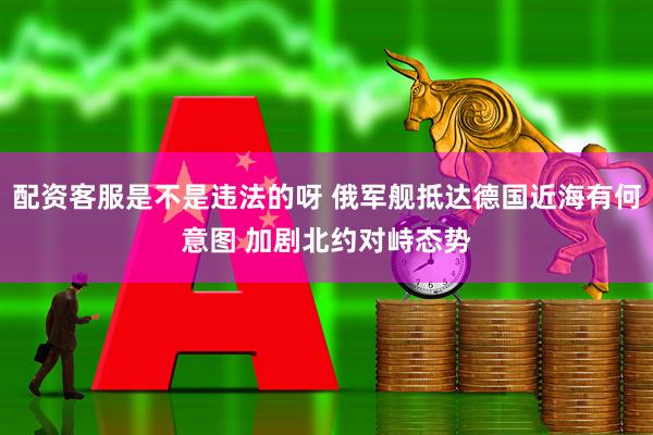 配资客服是不是违法的呀 俄军舰抵达德国近海有何意图 加剧北约对峙态势