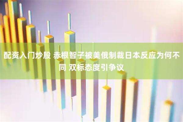 配资入门炒股 赤根智子被美俄制裁日本反应为何不同 双标态度引争议