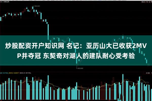 炒股配资开户知识网 名记：亚历山大已收获2MVP并夺冠 东契奇对湖人的建队耐心受考验