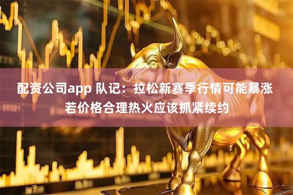 配资公司app 队记：拉松新赛季行情可能暴涨 若价格合理热火应该抓紧续约